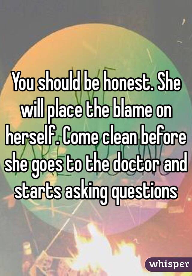 You should be honest. She will place the blame on herself. Come clean before she goes to the doctor and starts asking questions