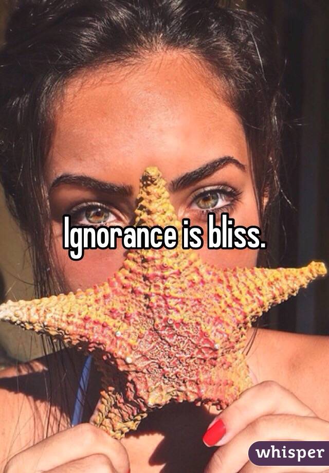 Ignorance is bliss. 