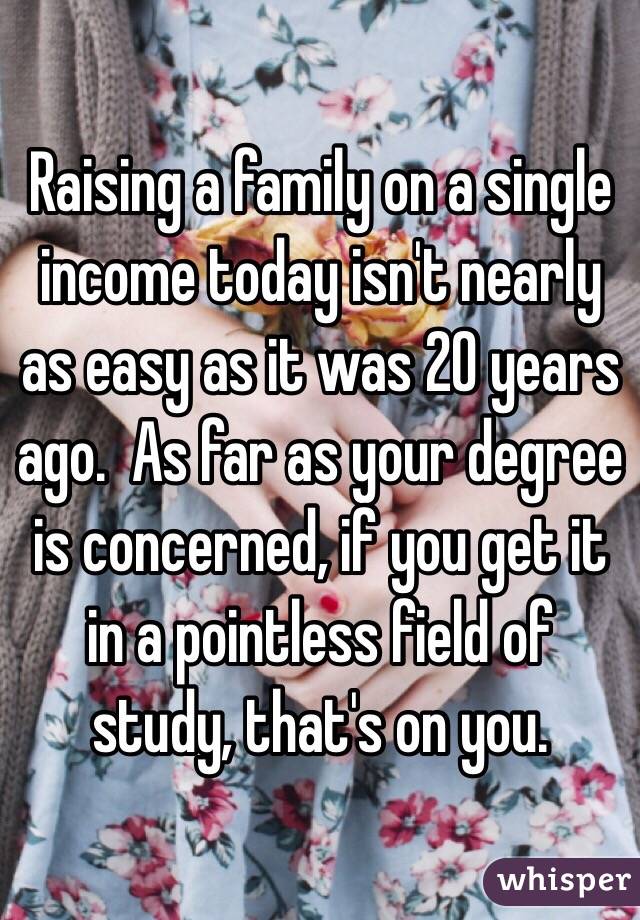 Raising a family on a single income today isn't nearly as easy as it was 20 years ago.  As far as your degree is concerned, if you get it in a pointless field of study, that's on you.