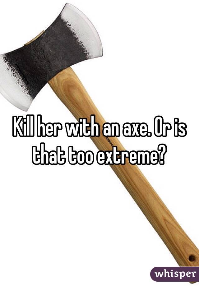 Kill her with an axe. Or is that too extreme?