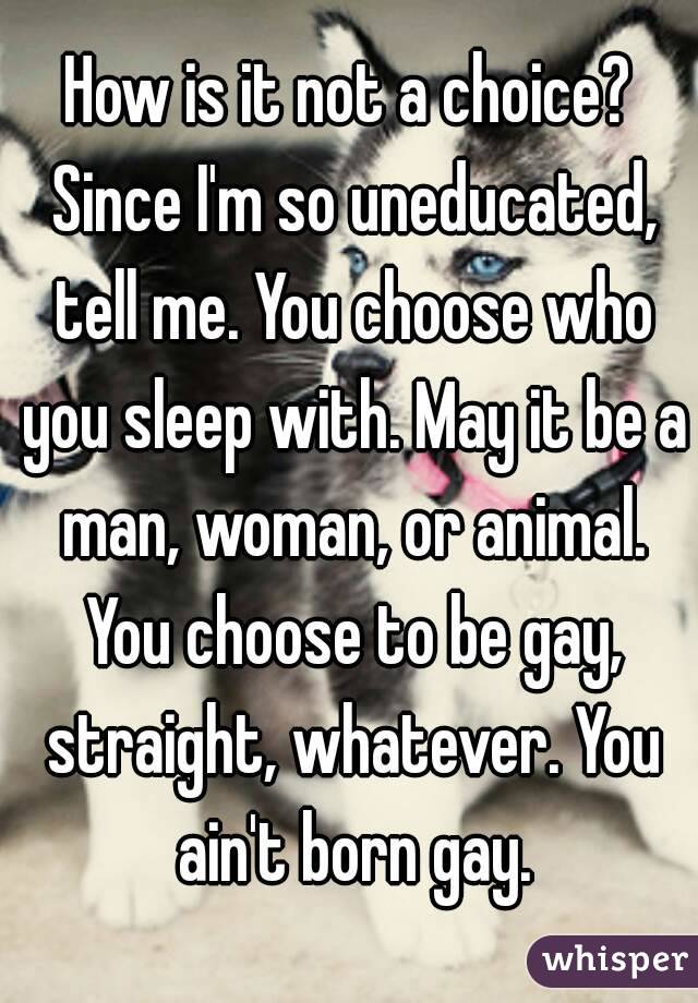 How is it not a choice? Since I'm so uneducated, tell me. You choose who you sleep with. May it be a man, woman, or animal. You choose to be gay, straight, whatever. You ain't born gay.