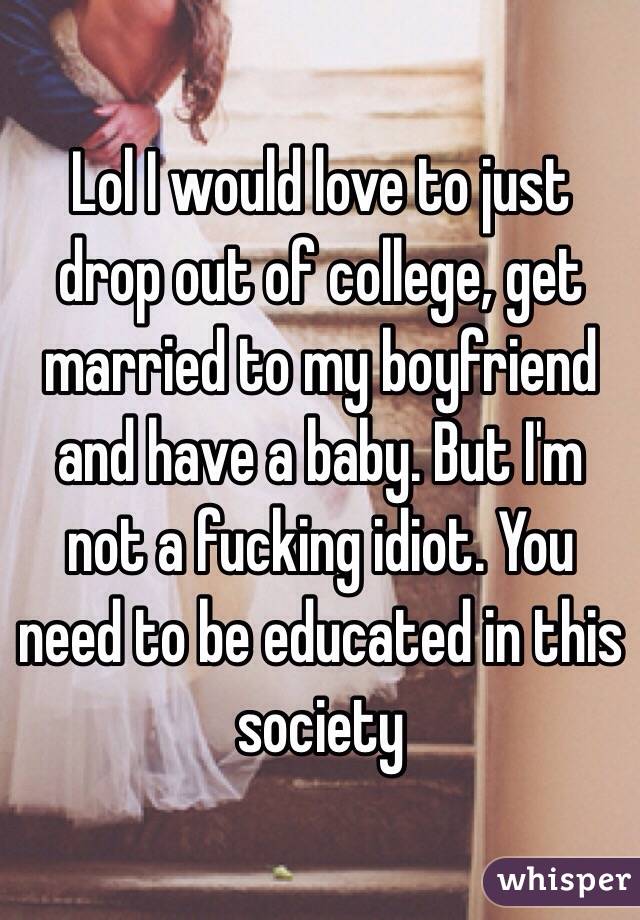 Lol I would love to just drop out of college, get married to my boyfriend and have a baby. But I'm not a fucking idiot. You need to be educated in this society 