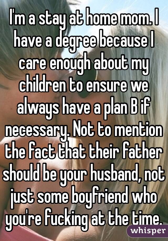 I'm a stay at home mom. I have a degree because I care enough about my children to ensure we always have a plan B if necessary. Not to mention the fact that their father should be your husband, not just some boyfriend who you're fucking at the time. 