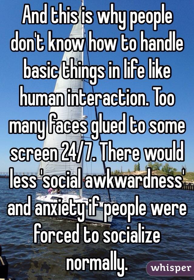 And this is why people don't know how to handle basic things in life like human interaction. Too many faces glued to some screen 24/7. There would less 'social awkwardness' and anxiety if people were forced to socialize normally. 