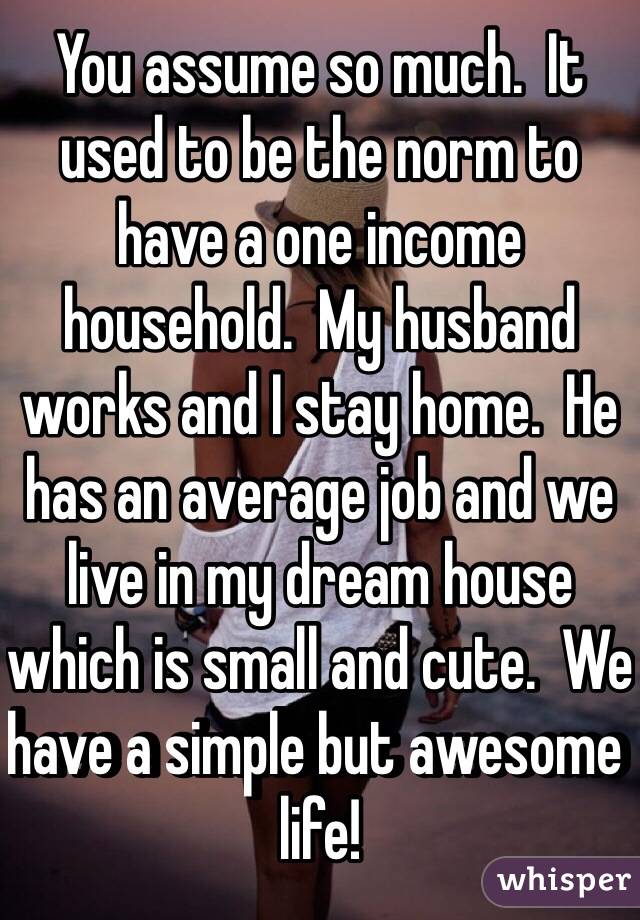 You assume so much.  It used to be the norm to have a one income household.  My husband works and I stay home.  He has an average job and we live in my dream house which is small and cute.  We have a simple but awesome life!