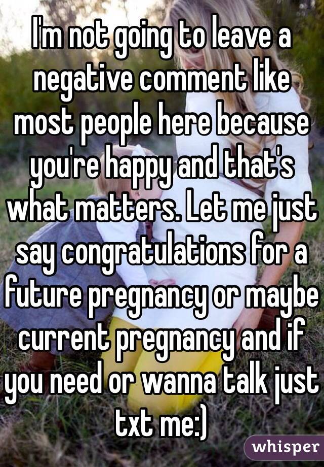 I'm not going to leave a negative comment like most people here because you're happy and that's what matters. Let me just say congratulations for a future pregnancy or maybe current pregnancy and if you need or wanna talk just txt me:)