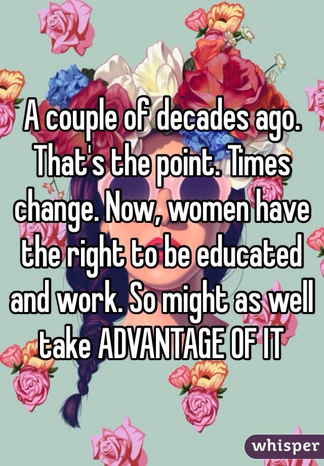 A couple of decades ago. 
That's the point. Times change. Now, women have the right to be educated and work. So might as well take ADVANTAGE OF IT