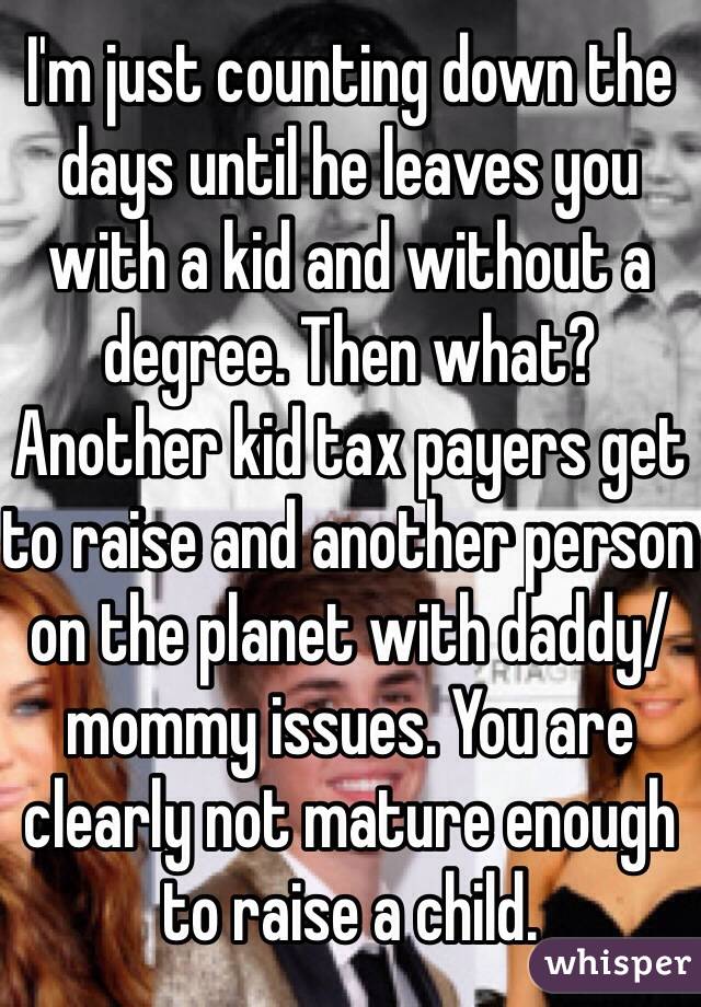 I'm just counting down the days until he leaves you with a kid and without a degree. Then what? Another kid tax payers get to raise and another person on the planet with daddy/mommy issues. You are clearly not mature enough to raise a child. 