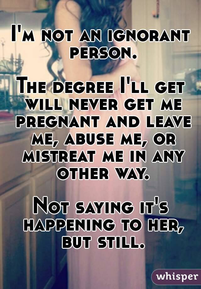 I'm not an ignorant person.

The degree I'll get will never get me pregnant and leave me, abuse me, or mistreat me in any other way.

Not saying it's happening to her, but still.