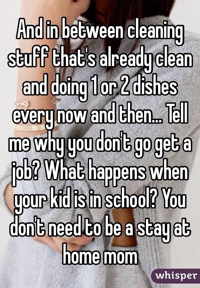 And in between cleaning stuff that's already clean and doing 1 or 2 dishes every now and then... Tell me why you don't go get a job? What happens when your kid is in school? You don't need to be a stay at home mom 