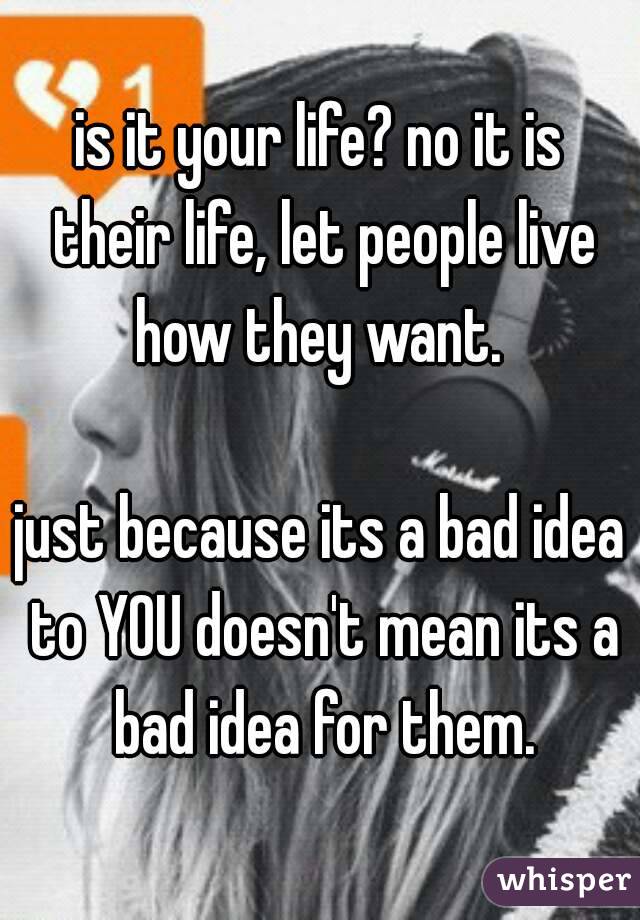 is it your life? no it is their life, let people live how they want. 

just because its a bad idea to YOU doesn't mean its a bad idea for them.
