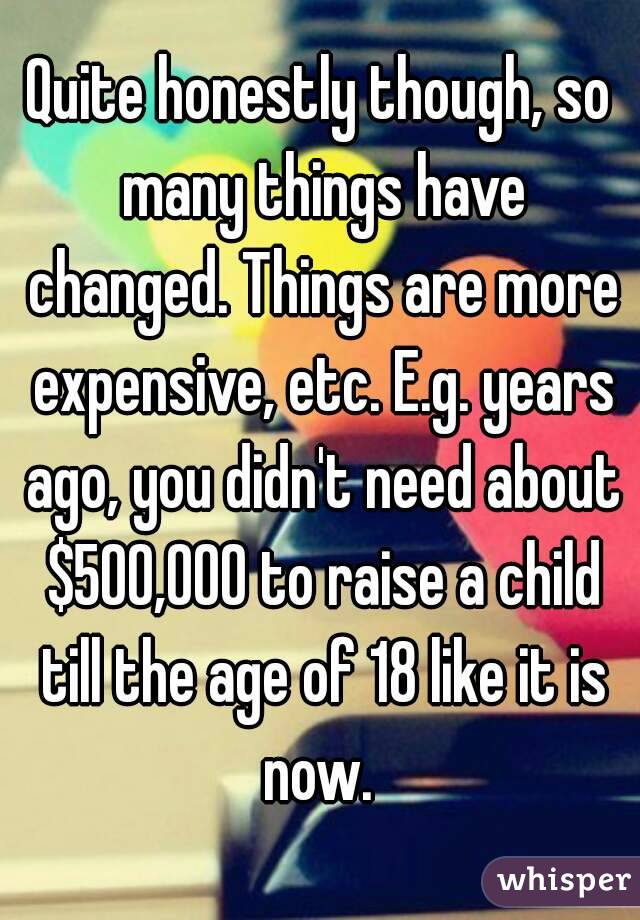 Quite honestly though, so many things have changed. Things are more expensive, etc. E.g. years ago, you didn't need about $500,000 to raise a child till the age of 18 like it is now. 