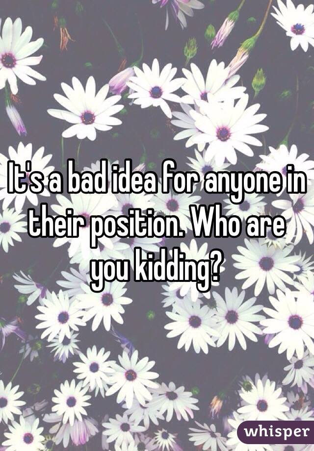 It's a bad idea for anyone in their position. Who are you kidding? 