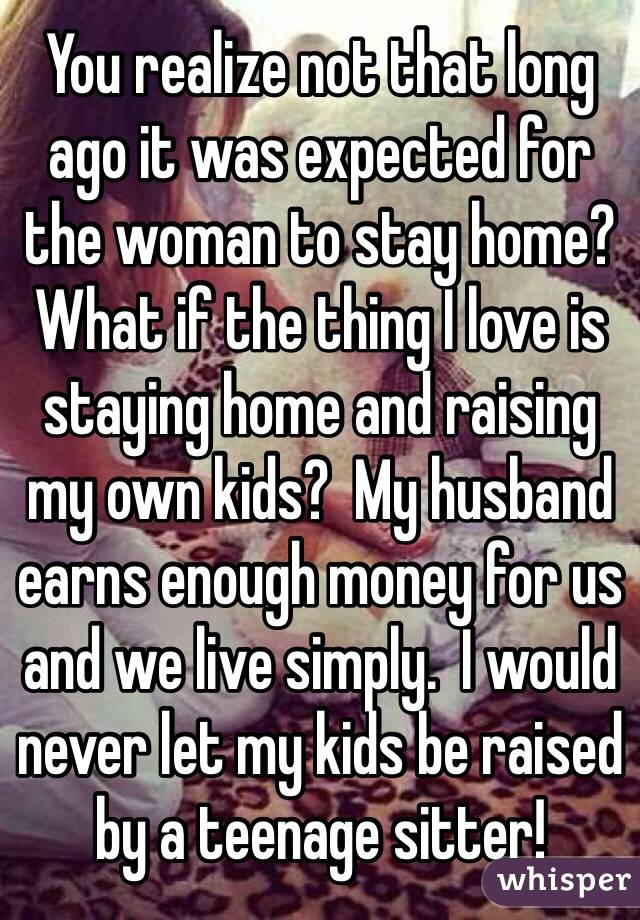 You realize not that long ago it was expected for the woman to stay home?  What if the thing I love is staying home and raising my own kids?  My husband earns enough money for us and we live simply.  I would never let my kids be raised by a teenage sitter!