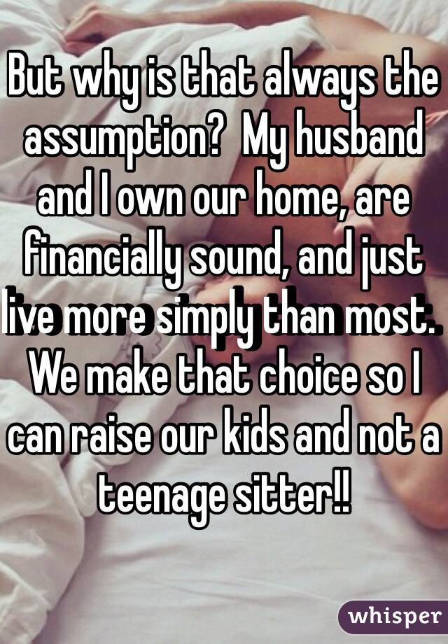 But why is that always the assumption?  My husband and I own our home, are financially sound, and just live more simply than most.  We make that choice so I can raise our kids and not a teenage sitter!!