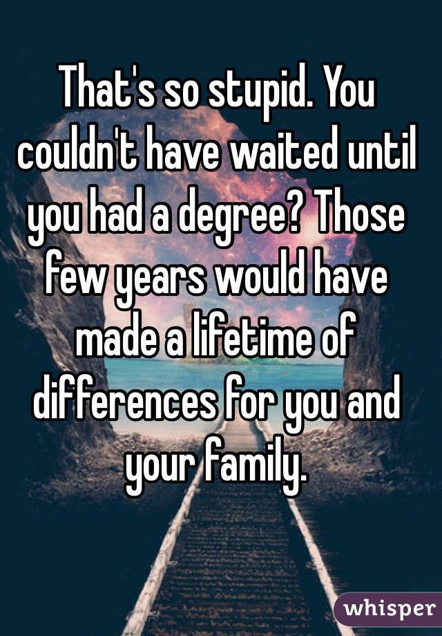 That's so stupid. You couldn't have waited until you had a degree? Those few years would have made a lifetime of differences for you and your family. 