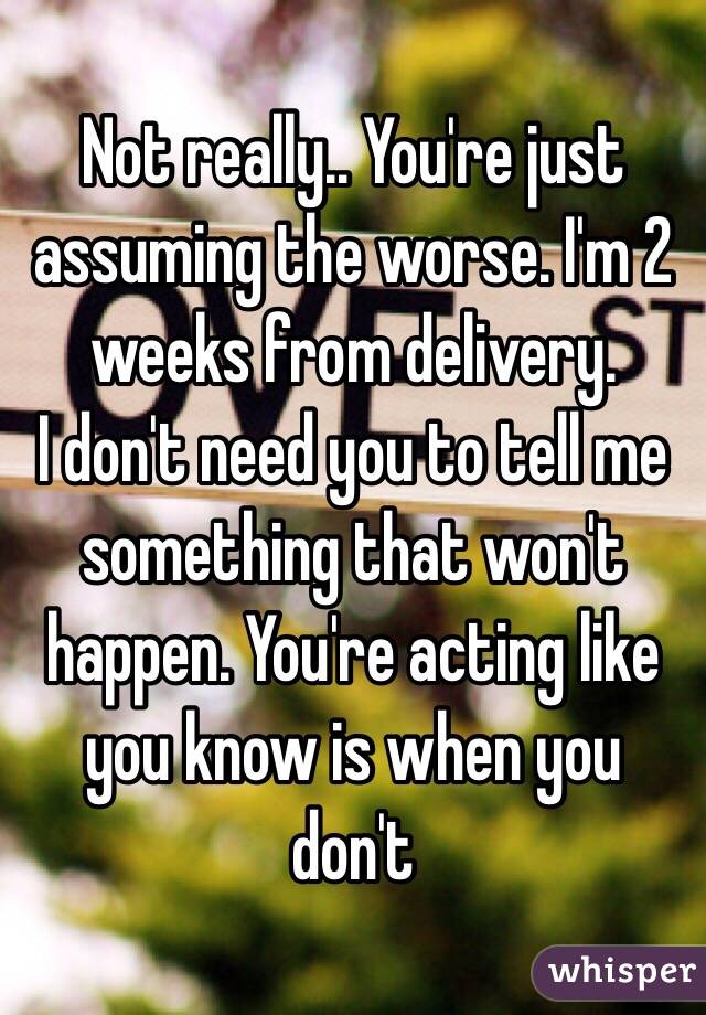 Not really.. You're just assuming the worse. I'm 2 weeks from delivery.
I don't need you to tell me something that won't happen. You're acting like you know is when you don't