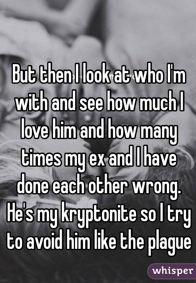 But then I look at who I'm with and see how much I love him and how many times my ex and I have done each other wrong. He's my kryptonite so I try to avoid him like the plague 