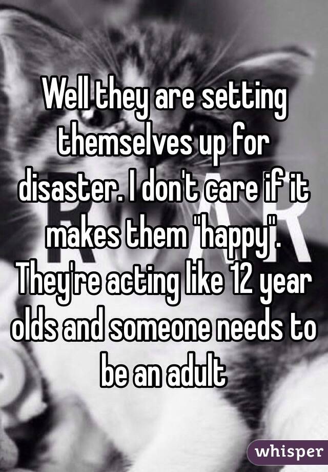 Well they are setting themselves up for disaster. I don't care if it makes them "happy".
They're acting like 12 year olds and someone needs to be an adult