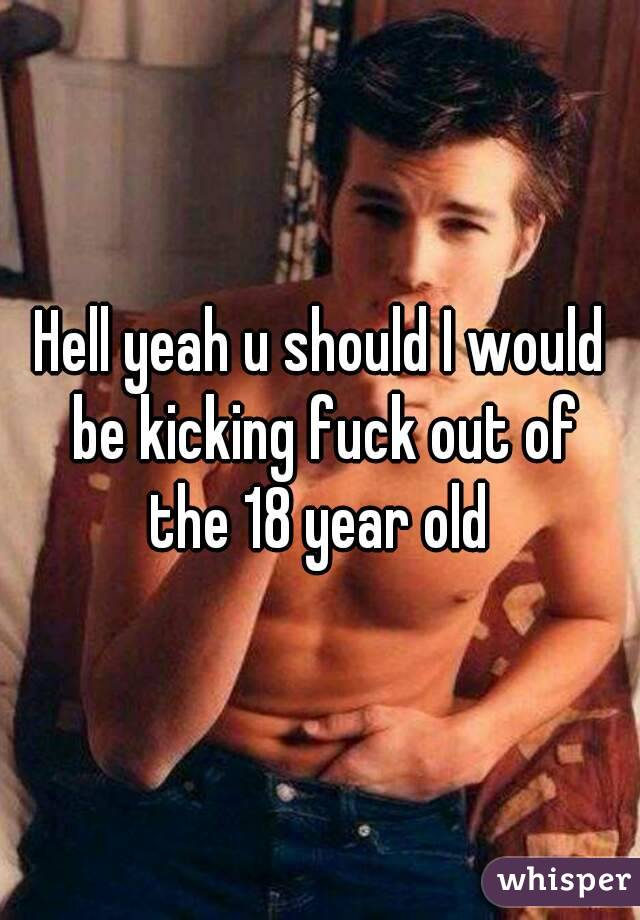 Hell yeah u should I would be kicking fuck out of the 18 year old 