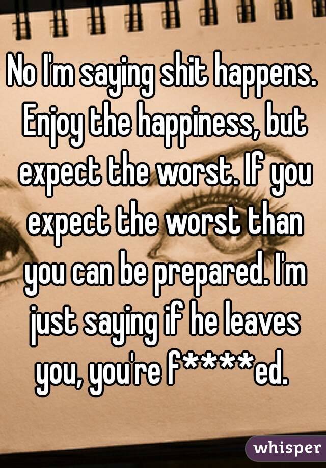 No I'm saying shit happens. Enjoy the happiness, but expect the worst. If you expect the worst than you can be prepared. I'm just saying if he leaves you, you're f****ed. 