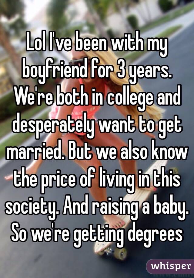 Lol I've been with my boyfriend for 3 years. We're both in college and desperately want to get married. But we also know the price of living in this society. And raising a baby. So we're getting degrees 