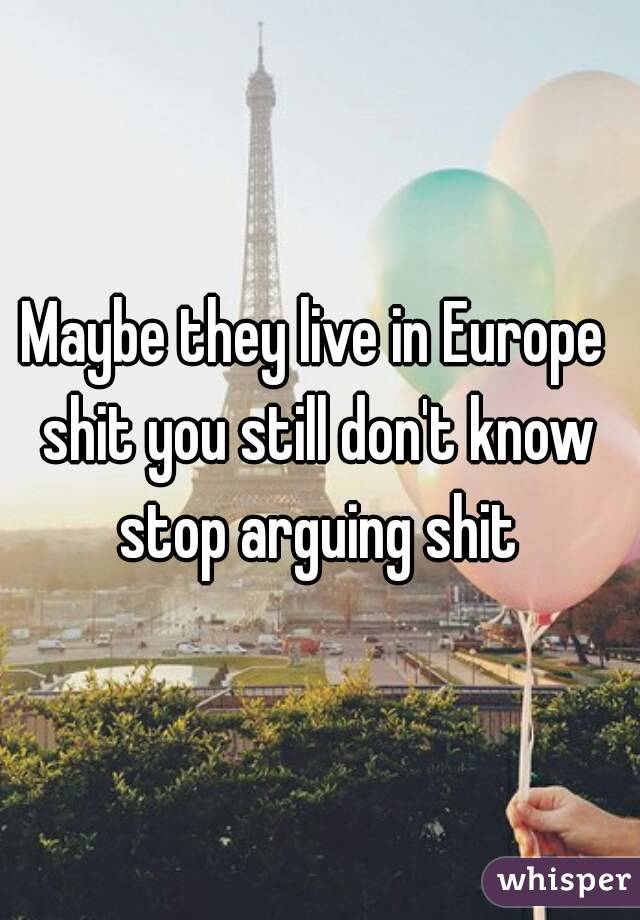 Maybe they live in Europe 
shit you still don't know
stop arguing shit