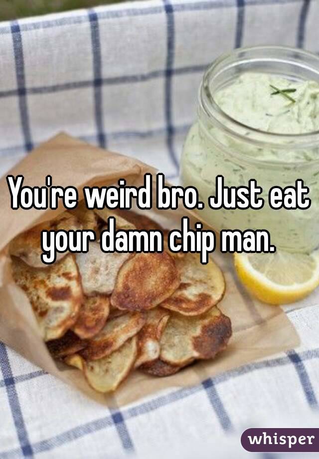 You're weird bro. Just eat your damn chip man. 