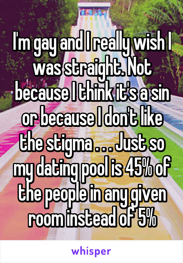 I'm gay and I really wish I was straight. Not because I think it's a sin or because I don't like the stigma . . . Just so my dating pool is 45% of the people in any given room instead of 5%