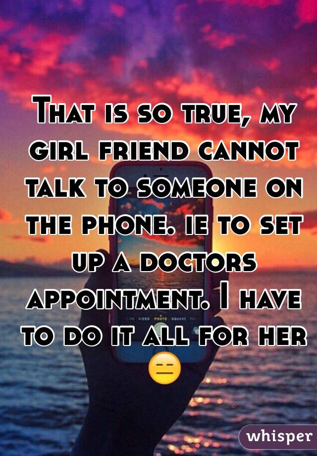 That is so true, my girl friend cannot talk to someone on the phone. ie to set up a doctors appointment. I have to do it all for her 😑
