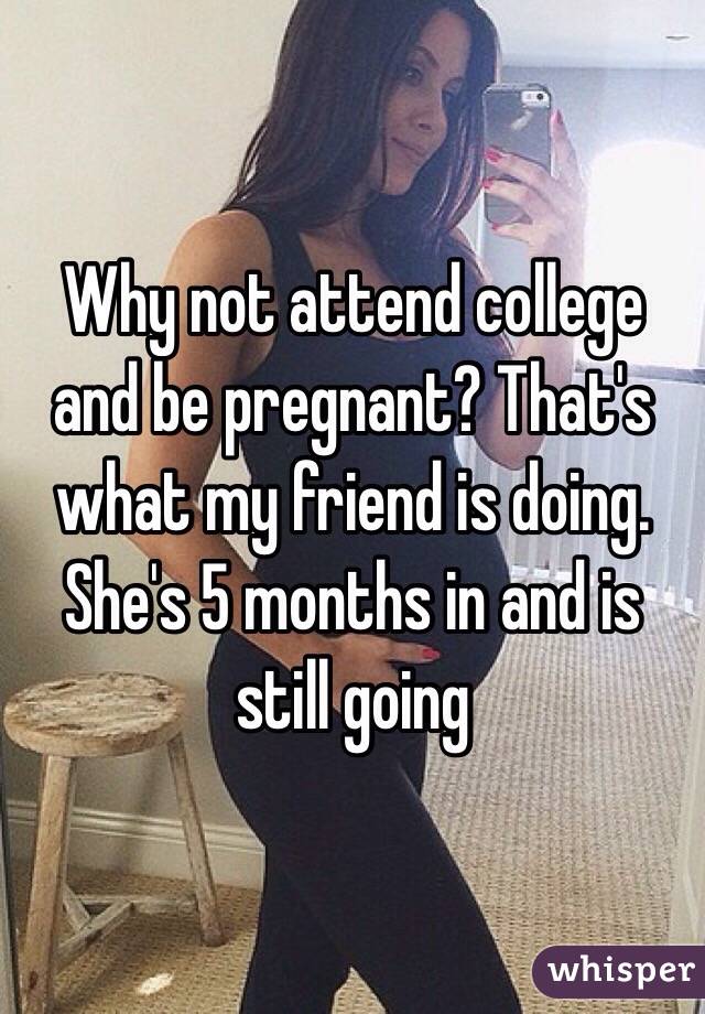 Why not attend college and be pregnant? That's what my friend is doing. She's 5 months in and is still going