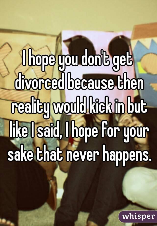 I hope you don't get divorced because then reality would kick in but like I said, I hope for your sake that never happens.