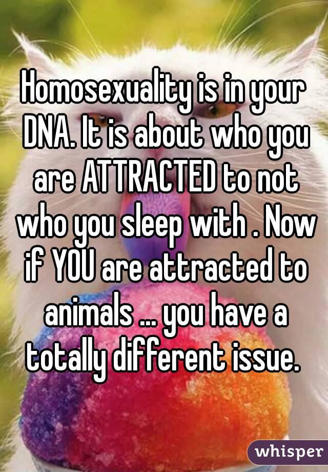 Homosexuality is in your DNA. It is about who you are ATTRACTED to not who you sleep with . Now if YOU are attracted to animals ... you have a totally different issue. 