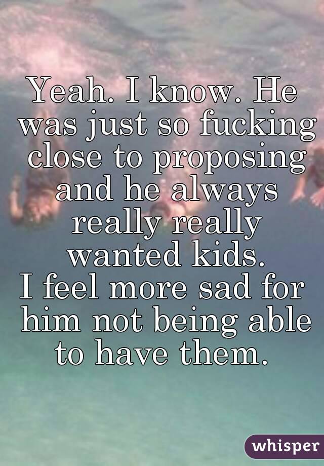 Yeah. I know. He was just so fucking close to proposing and he always really really wanted kids.
I feel more sad for him not being able to have them. 