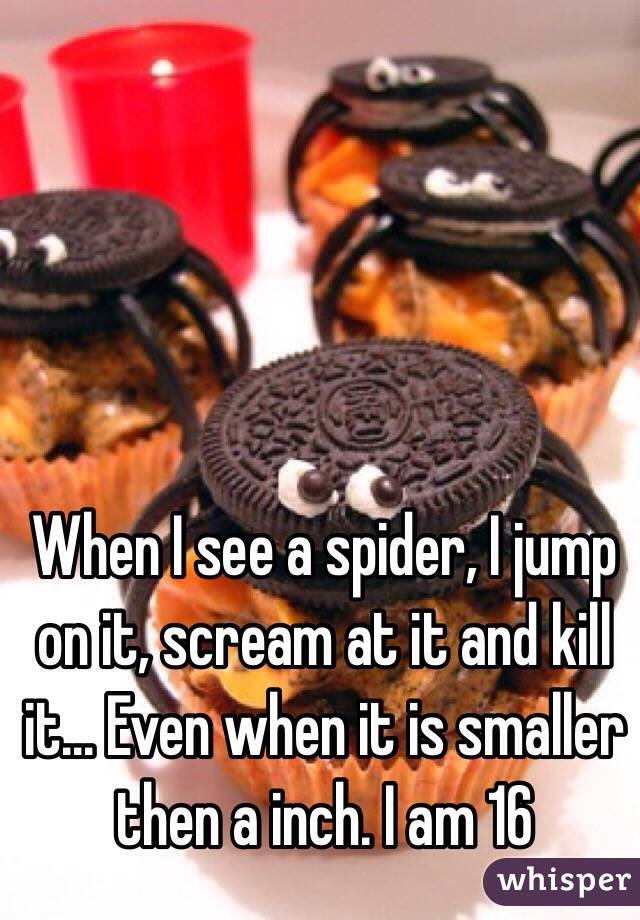 When I see a spider, I jump on it, scream at it and kill it... Even when it is smaller then a inch. I am 16 