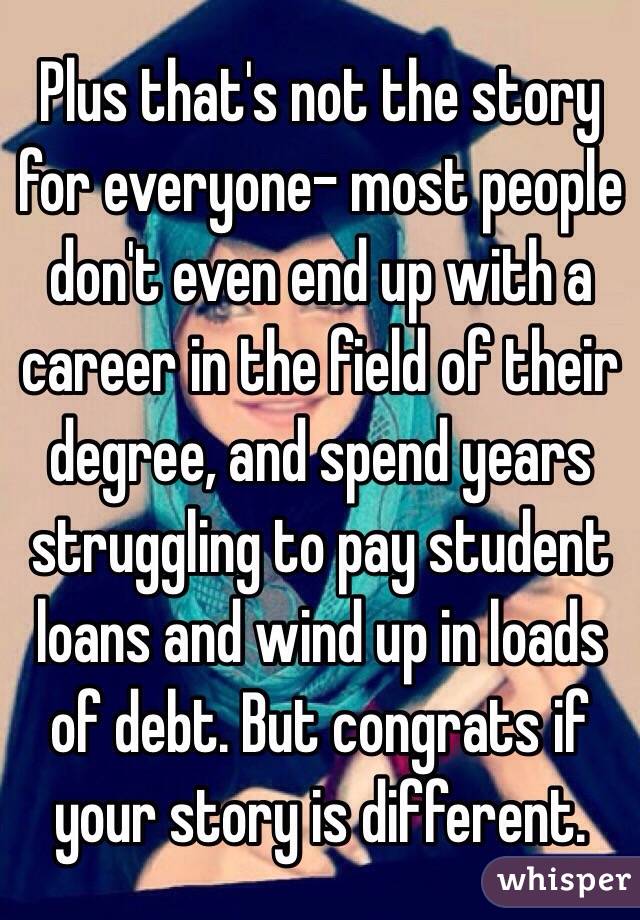 Plus that's not the story for everyone- most people don't even end up with a career in the field of their degree, and spend years struggling to pay student loans and wind up in loads of debt. But congrats if your story is different. 