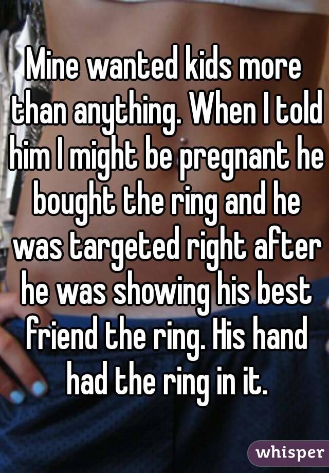 Mine wanted kids more than anything. When I told him I might be pregnant he bought the ring and he was targeted right after he was showing his best friend the ring. His hand had the ring in it.