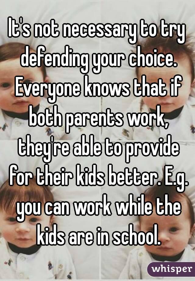 It's not necessary to try defending your choice. Everyone knows that if both parents work, they're able to provide for their kids better. E.g. you can work while the kids are in school.