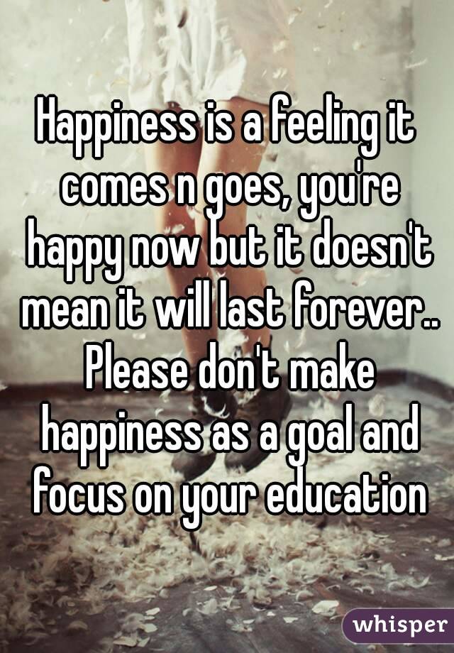 Happiness is a feeling it comes n goes, you're happy now but it doesn't mean it will last forever.. Please don't make happiness as a goal and focus on your education