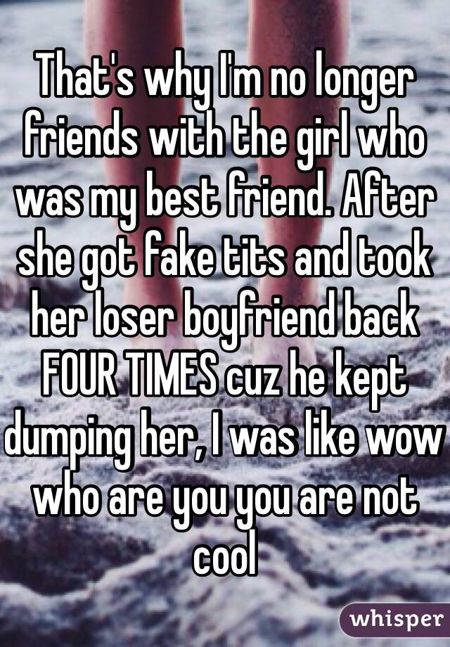 That's why I'm no longer friends with the girl who was my best friend. After she got fake tits and took her loser boyfriend back FOUR TIMES cuz he kept dumping her, I was like wow who are you you are not cool