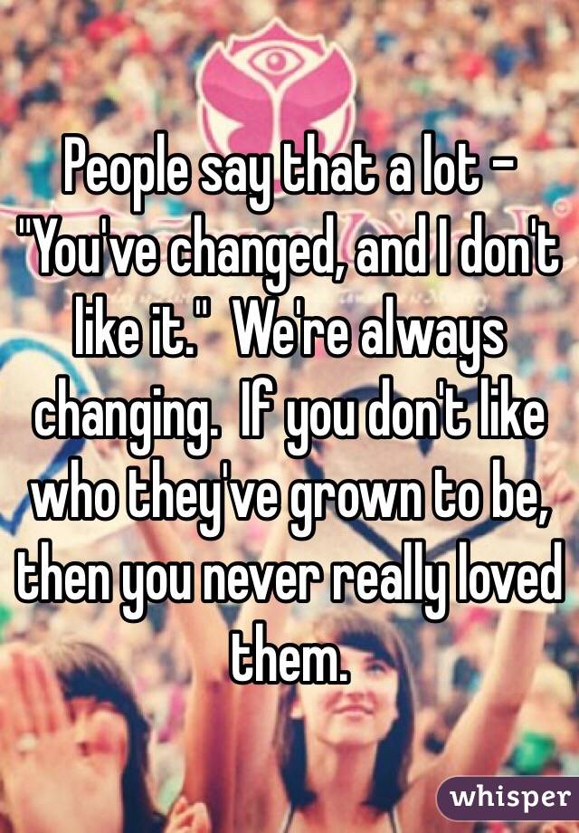 People say that a lot - "You've changed, and I don't like it."  We're always changing.  If you don't like who they've grown to be, then you never really loved them.  