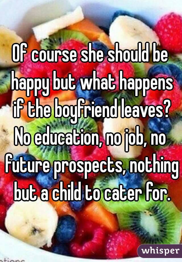 Of course she should be happy but what happens if the boyfriend leaves?
No education, no job, no future prospects, nothing but a child to cater for.