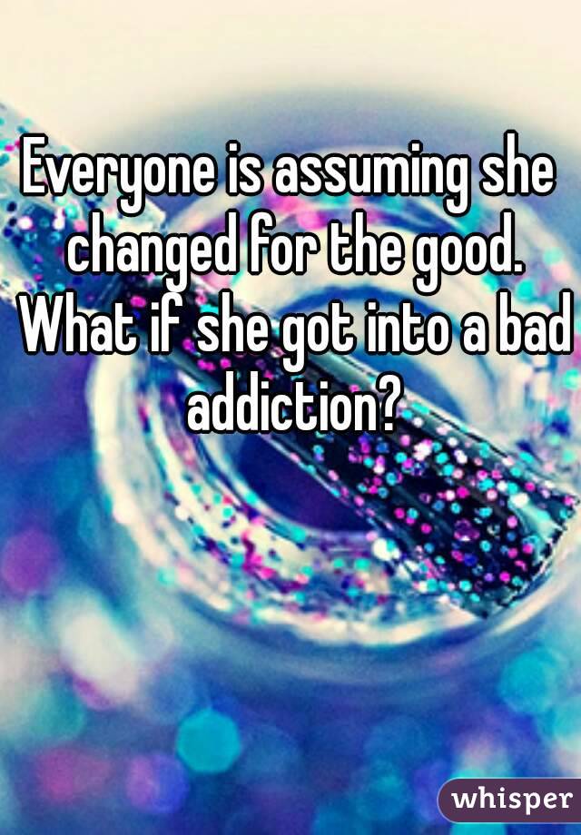 Everyone is assuming she changed for the good. What if she got into a bad addiction?