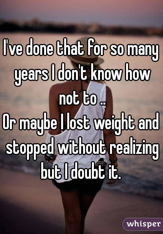 I've done that for so many years I don't know how not to ..
Or maybe I lost weight and stopped without realizing but I doubt it. 