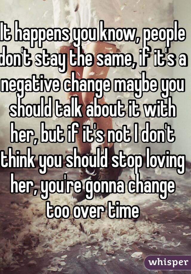 It happens you know, people don't stay the same, if it's a negative change maybe you should talk about it with her, but if it's not I don't think you should stop loving her, you're gonna change too over time