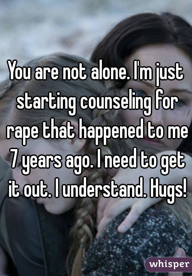You are not alone. I'm just starting counseling for rape that happened to me 7 years ago. I need to get it out. I understand. Hugs!