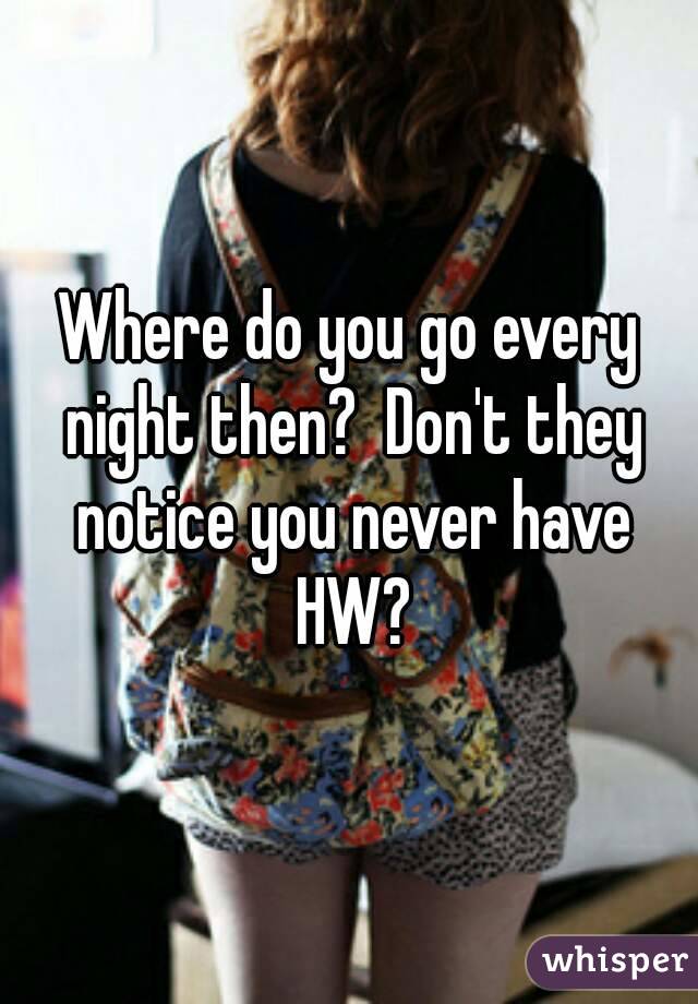 Where do you go every night then?  Don't they notice you never have HW?