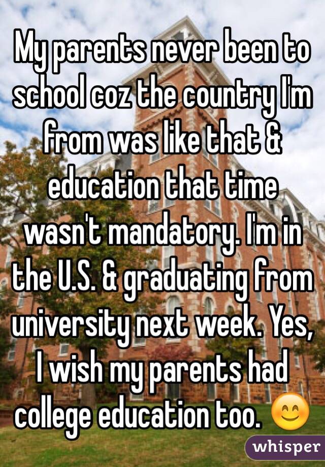 My parents never been to school coz the country I'm from was like that & education that time wasn't mandatory. I'm in the U.S. & graduating from university next week. Yes, I wish my parents had college education too. 😊