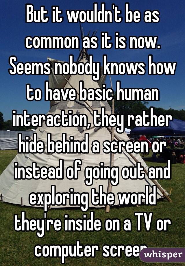 But it wouldn't be as common as it is now. Seems nobody knows how to have basic human interaction, they rather hide behind a screen or instead of going out and exploring the world they're inside on a TV or computer screen. 