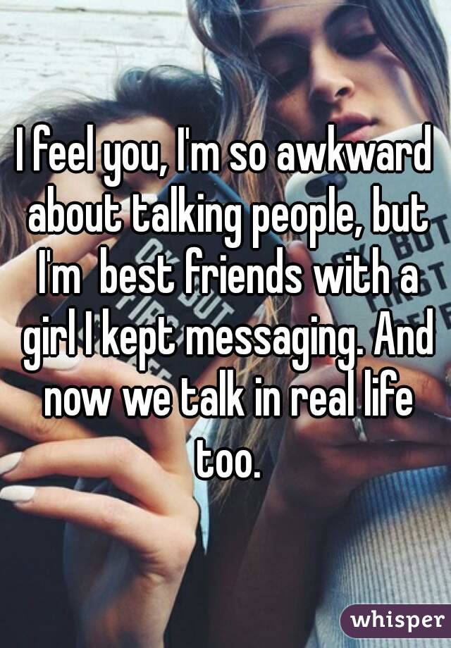 I feel you, I'm so awkward about talking people, but I'm  best friends with a girl I kept messaging. And now we talk in real life too.